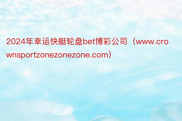 2024年幸运快艇轮盘bet博彩公司（www.crownsportzonezonezone.com）