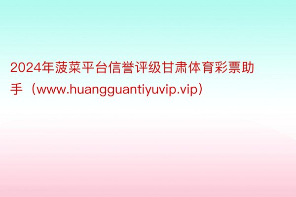 2024年菠菜平台信誉评级甘肃体育彩票助手（www.huangguantiyuvip.vip）