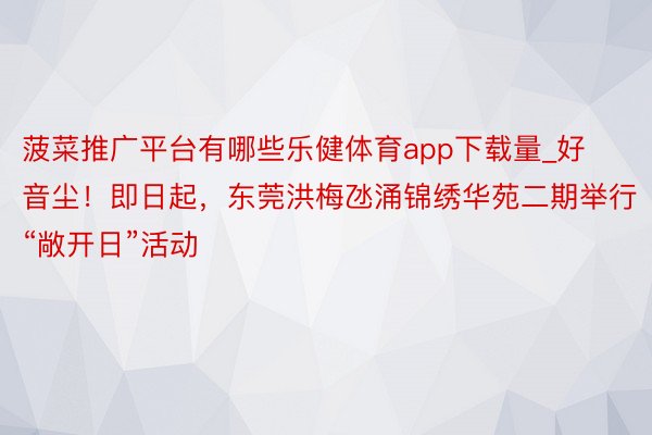 菠菜推广平台有哪些乐健体育app下载量_好音尘！即日起，东莞洪梅氹涌锦绣华苑二期举行“敞开日”活动