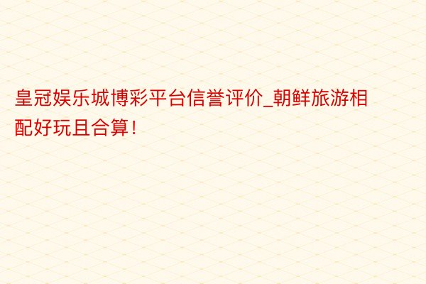 皇冠娱乐城博彩平台信誉评价_朝鲜旅游相配好玩且合算！