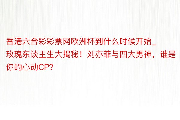 香港六合彩彩票网欧洲杯到什么时候开始_玫瑰东谈主生大揭秘！刘亦菲与四大男神，谁是你的心动CP？