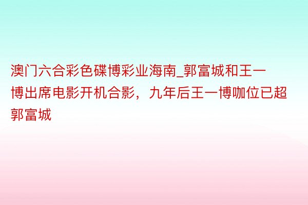 澳门六合彩色碟博彩业海南_郭富城和王一博出席电影开机合影，九年后王一博咖位已超郭富城