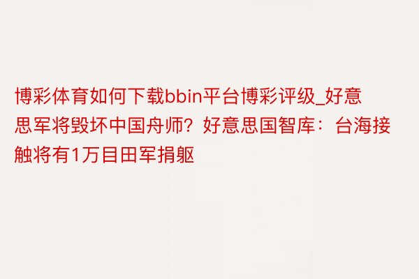 博彩体育如何下载bbin平台博彩评级_好意思军将毁坏中国舟师？好意思国智库：台海接触将有1万目田军捐躯