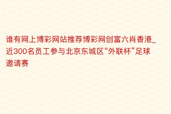 谁有网上博彩网站推荐博彩网创富六肖香港_近300名员工参与北京东城区“外联杯”足球邀请赛