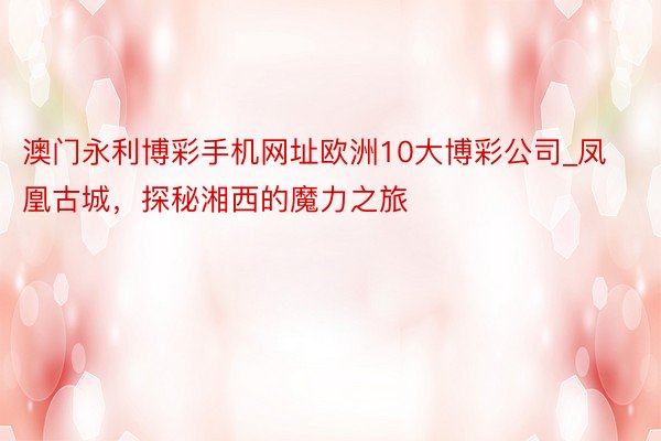 澳门永利博彩手机网址欧洲10大博彩公司_凤凰古城，探秘湘西的魔力之旅