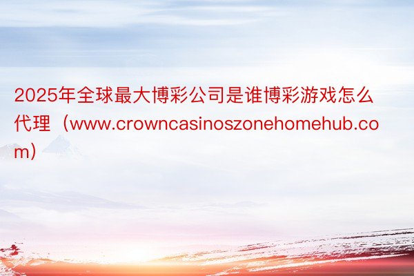 2025年全球最大博彩公司是谁博彩游戏怎么代理（www.crowncasinoszonehomehub.com）