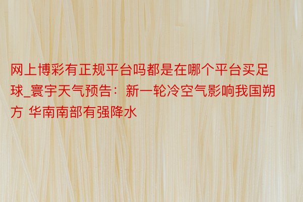 网上博彩有正规平台吗都是在哪个平台买足球_寰宇天气预告：新一轮冷空气影响我国朔方 华南南部有强降水