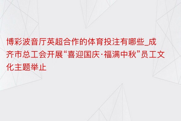 博彩波音厅英超合作的体育投注有哪些_成齐市总工会开展“喜迎国庆·福满中秋”员工文化主题举止